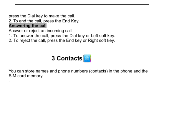         press the Dial key to make the call. 2. To end the call, press the End Key. Answering the call Answer or reject an incoming call 1. To answer the call, press the Dial key or Left soft key. 2. To reject the call, press the End key or Right soft key.  3 Contacts  You can store names and phone numbers (contacts) in the phone and the SIM card memory. . 