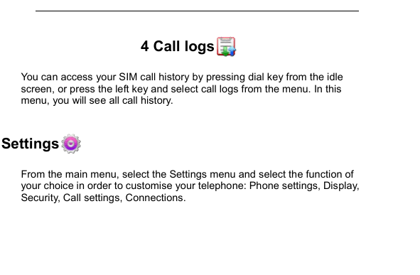         4 Call logs  You can access your SIM call history by pressing dial key from the idle screen, or press the left key and select call logs from the menu. In this menu, you will see all call history.  5 Settings From the main menu, select the Settings menu and select the function of your choice in order to customise your telephone: Phone settings, Display, Security, Call settings, Connections.  