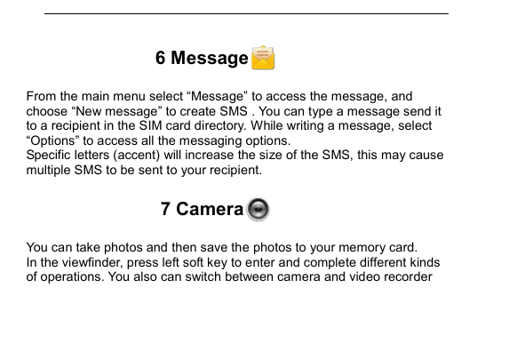         6 Message  From the main menu select &ldquo;Message&rdquo; to access the message, and choose &ldquo;New message&rdquo; to create SMS . You can type a message send it to a recipient in the SIM card directory. While writing a message, select &ldquo;Options&rdquo; to access all the messaging options. Specific letters (accent) will increase the size of the SMS, this may cause multiple SMS to be sent to your recipient. 7 Camera  You can take photos and then save the photos to your memory card. In the viewfinder, press left soft key to enter and complete different kinds of operations. You also can switch between camera and video recorder 