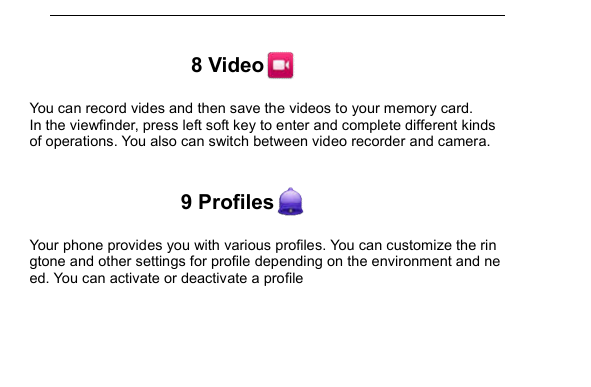         8 Video  You can record vides and then save the videos to your memory card. In the viewfinder, press left soft key to enter and complete different kinds of operations. You also can switch between video recorder and camera.  9 Profiles  Your phone provides you with various profiles. You can customize the ringtone and other settings for profile depending on the environment and need. You can activate or deactivate a profile    