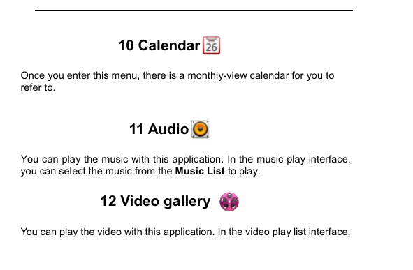         10 Calendar  Once you enter this menu, there is a monthly-view calendar for you to refer to.  11 Audio  You can play the music with this application. In the music play interface, you can select the music from the Music List to play. 12 Video gallery   You can play the video with this application. In the video play list interface, 