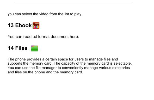         you can select the video from the list to play. 13 Ebook    You can read txt format document here. 14 Files     The phone provides a certain space for users to manage files and supports the memory card. The capacity of the memory card is selectable. You can use the file manager to conveniently manage various directories and files on the phone and the memory card.  