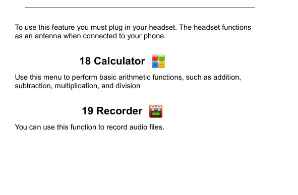         To use this feature you must plug in your headset. The headset functions as an antenna when connected to your phone.  18 Calculator   Use this menu to perform basic arithmetic functions, such as addition, subtraction, multiplication, and division  19 Recorder   You can use this function to record audio files.  