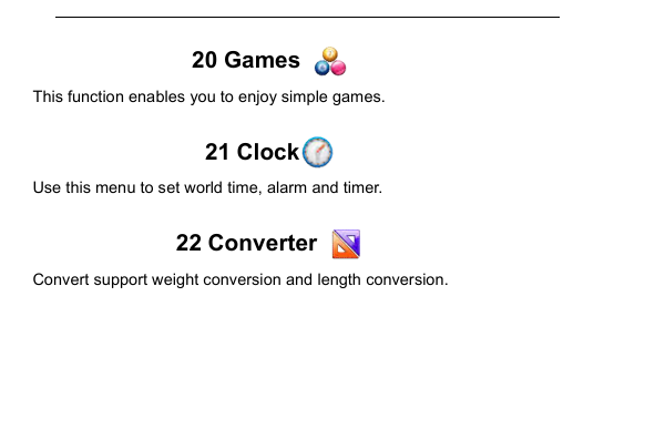         20 Games   This function enables you to enjoy simple games.  21 Clock  Use this menu to set world time, alarm and timer.  22 Converter   Convert support weight conversion and length conversion.  