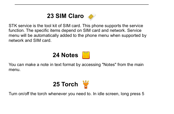         23 SIM Claro   STK service is the tool kit of SIM card. This phone supports the service function. The specific items depend on SIM card and network. Service menu will be automatically added to the phone menu when supported by network and SIM card.  24 Notes   You can make a note in text format by accessing "Notes" from the main menu.  25 Torch   Turn on/off the torch whenever you need to. In idle screen, long press 5 