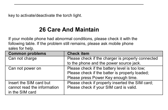         key to activate/deactivate the torch light.  26 Care And Maintain If your mobile phone had abnormal conditions, please check it with the following table. If the problem still remains, please ask mobile phone sales for help. Common problems  Check item Can not charge  Please check if the charger is properly connected to the phone and the power source jack.   Can not power on  Please check if the battery level is too low; Please check if the batter is properly loaded;   Please press Power Key enough time. Insert the SIM card but cannot read the information in the SIM card Please check if properly inserted the SIM card; Please check if your SIM card is valid.   