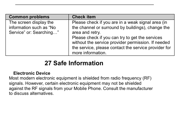         Common problems  Check item The screen display the information such as &ldquo;No Service&rdquo; or: Searching&hellip;&rdquo; Please check if you are in a weak signal area (in the channel or surround by buildings), change the area and retry. Please check if you can try to get the services without the service provider permission. If needed the service, please contact the service provider for more information. 27 Safe Information Electronic Device Most modern electronic equipment is shielded from radio frequency (RF) signals. However, certain electronic equipment may not be shielded against the RF signals from your Mobile Phone. Consult the manufacturer to discuss alternatives. 
