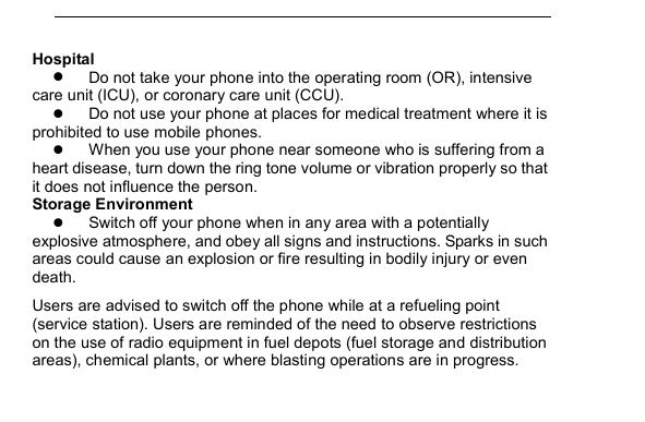         Hospital  Do not take your phone into the operating room (OR), intensive care unit (ICU), or coronary care unit (CCU).    Do not use your phone at places for medical treatment where it is prohibited to use mobile phones.  When you use your phone near someone who is suffering from a heart disease, turn down the ring tone volume or vibration properly so that it does not influence the person.   Storage Environment  Switch off your phone when in any area with a potentially explosive atmosphere, and obey all signs and instructions. Sparks in such areas could cause an explosion or fire resulting in bodily injury or even death. Users are advised to switch off the phone while at a refueling point (service station). Users are reminded of the need to observe restrictions on the use of radio equipment in fuel depots (fuel storage and distribution areas), chemical plants, or where blasting operations are in progress. 