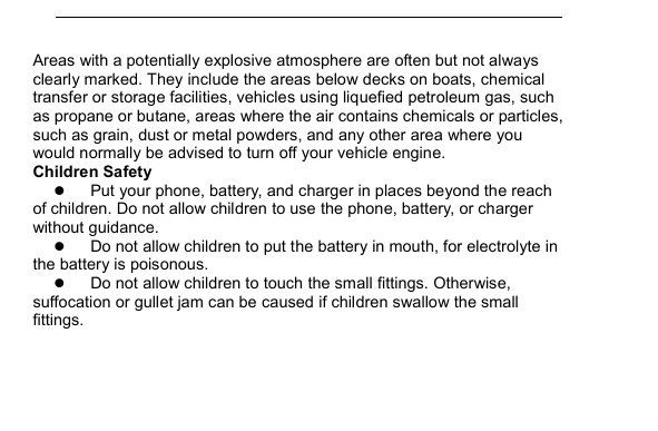         Areas with a potentially explosive atmosphere are often but not always clearly marked. They include the areas below decks on boats, chemical transfer or storage facilities, vehicles using liquefied petroleum gas, such as propane or butane, areas where the air contains chemicals or particles, such as grain, dust or metal powders, and any other area where you would normally be advised to turn off your vehicle engine. Children Safety  Put your phone, battery, and charger in places beyond the reach of children. Do not allow children to use the phone, battery, or charger without guidance.  Do not allow children to put the battery in mouth, for electrolyte in the battery is poisonous.    Do not allow children to touch the small fittings. Otherwise, suffocation or gullet jam can be caused if children swallow the small fittings.   