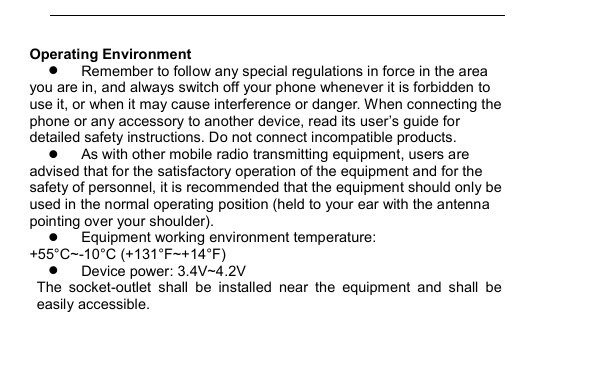         Operating Environment  Remember to follow any special regulations in force in the area you are in, and always switch off your phone whenever it is forbidden to use it, or when it may cause interference or danger. When connecting the phone or any accessory to another device, read its user&rsquo;s guide for detailed safety instructions. Do not connect incompatible products.  As with other mobile radio transmitting equipment, users are advised that for the satisfactory operation of the equipment and for the safety of personnel, it is recommended that the equipment should only be used in the normal operating position (held to your ear with the antenna pointing over your shoulder).  Equipment working environment temperature: +55&deg;C~-10&deg;C (+131&deg;F~+14&deg;F)  Device power: 3.4V~4.2V   The  socket-outlet  shall  be  installed  near  the  equipment  and  shall  be easily accessible. 