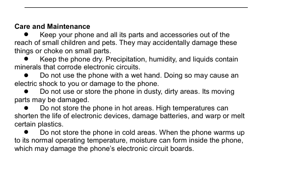         Care and Maintenance  Keep your phone and all its parts and accessories out of the reach of small children and pets. They may accidentally damage these things or choke on small parts.  Keep the phone dry. Precipitation, humidity, and liquids contain minerals that corrode electronic circuits.  Do not use the phone with a wet hand. Doing so may cause an electric shock to you or damage to the phone.  Do not use or store the phone in dusty, dirty areas. Its moving parts may be damaged.  Do not store the phone in hot areas. High temperatures can shorten the life of electronic devices, damage batteries, and warp or melt certain plastics.  Do not store the phone in cold areas. When the phone warms up to its normal operating temperature, moisture can form inside the phone, which may damage the phone&rsquo;s electronic circuit boards. 