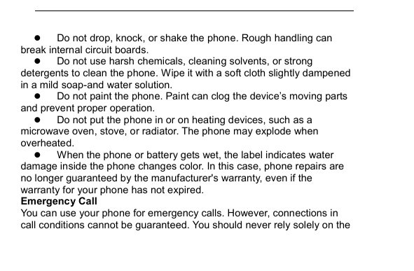          Do not drop, knock, or shake the phone. Rough handling can break internal circuit boards.  Do not use harsh chemicals, cleaning solvents, or strong detergents to clean the phone. Wipe it with a soft cloth slightly dampened in a mild soap-and water solution.  Do not paint the phone. Paint can clog the device&rsquo;s moving parts and prevent proper operation.  Do not put the phone in or on heating devices, such as a microwave oven, stove, or radiator. The phone may explode when overheated.  When the phone or battery gets wet, the label indicates water damage inside the phone changes color. In this case, phone repairs are no longer guaranteed by the manufacturer's warranty, even if the warranty for your phone has not expired. Emergency Call You can use your phone for emergency calls. However, connections in call conditions cannot be guaranteed. You should never rely solely on the 