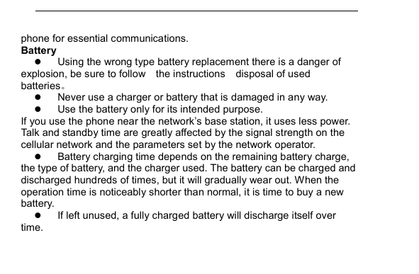         phone for essential communications. Battery  Using the wrong type battery replacement there is a danger of explosion, be sure to follow    the instructions    disposal of used batteries。  Never use a charger or battery that is damaged in any way.  Use the battery only for its intended purpose. If you use the phone near the network&rsquo;s base station, it uses less power. Talk and standby time are greatly affected by the signal strength on the cellular network and the parameters set by the network operator.  Battery charging time depends on the remaining battery charge, the type of battery, and the charger used. The battery can be charged and discharged hundreds of times, but it will gradually wear out. When the operation time is noticeably shorter than normal, it is time to buy a new battery.  If left unused, a fully charged battery will discharge itself over time. 