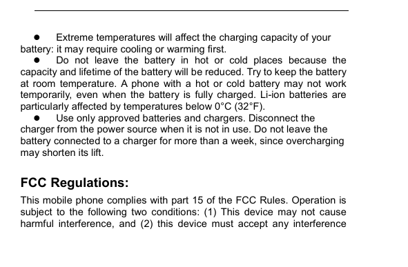          Extreme temperatures will affect the charging capacity of your battery: it may require cooling or warming first.  Do  not  leave  the  battery  in  hot  or  cold  places  because  the capacity and lifetime of the battery will be reduced. Try to keep the battery at  room  temperature.  A  phone  with  a  hot  or  cold  battery  may  not  work temporarily,  even  when  the  battery  is  fully  charged.  Li-ion  batteries  are particularly affected by temperatures below 0&deg;C (32&deg;F).  Use only approved batteries and chargers. Disconnect the charger from the power source when it is not in use. Do not leave the battery connected to a charger for more than a week, since overcharging may shorten its lift. FCC Regulations: This mobile phone complies with part 15 of the FCC Rules. Operation is subject  to  the  following  two  conditions:  (1)  This  device  may  not  cause harmful  interference,  and  (2)  this  device  must  accept  any  interference 