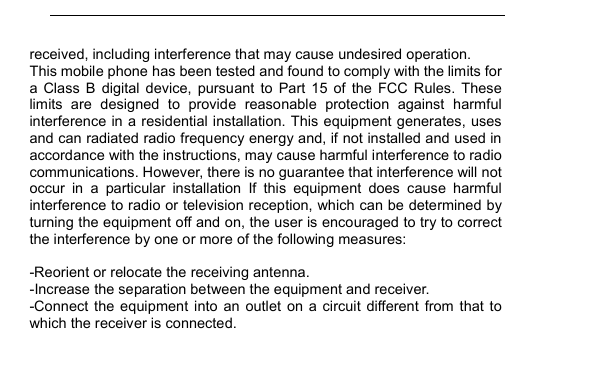         received, including interference that may cause undesired operation. This mobile phone has been tested and found to comply with the limits for a  Class  B  digital  device,  pursuant  to  Part  15  of  the  FCC  Rules.  These limits  are  designed  to  provide  reasonable  protection  against  harmful interference in a residential installation. This equipment generates, uses and can radiated radio frequency energy and, if not installed and used in accordance with the instructions, may cause harmful interference to radio communications. However, there is no guarantee that interference will not occur  in  a  particular  installation  If  this  equipment  does  cause  harmful interference to radio or television reception, which can be determined by turning the equipment off and on, the user is encouraged to try to correct the interference by one or more of the following measures:  -Reorient or relocate the receiving antenna. -Increase the separation between the equipment and receiver. -Connect  the  equipment  into  an  outlet  on  a  circuit  different  from  that  to which the receiver is connected. 