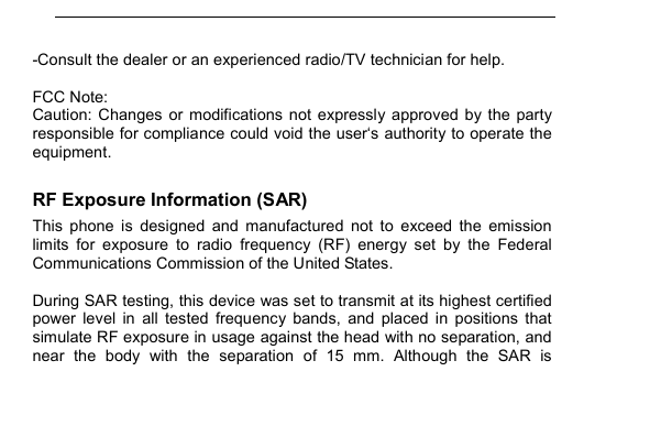         -Consult the dealer or an experienced radio/TV technician for help.  FCC Note: Caution:  Changes  or modifications  not expressly approved by  the  party responsible for compliance could void the user&lsquo;s authority to operate the equipment. RF Exposure Information (SAR) This  phone  is  designed  and  manufactured  not  to  exceed  the  emission limits  for  exposure  to  radio  frequency  (RF)  energy  set  by  the  Federal Communications Commission of the United States.    During SAR testing, this device was set to transmit at its highest certified power  level  in  all  tested  frequency  bands,  and  placed  in  positions  that simulate RF exposure in usage against the head with no separation, and near  the  body  with  the  separation  of  15  mm.  Although  the  SAR  is 