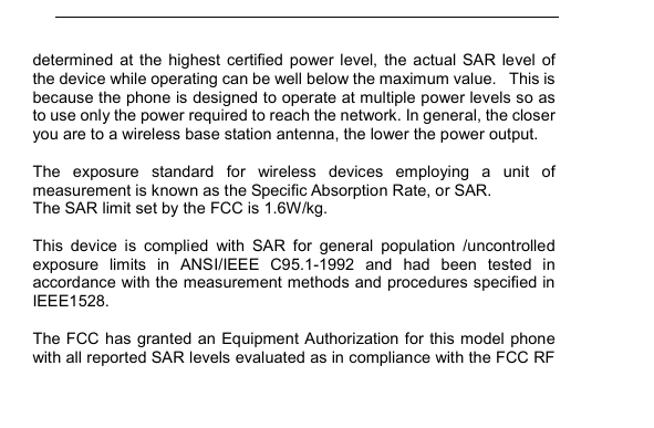         determined  at  the  highest  certified  power  level,  the  actual  SAR  level  of the device while operating can be well below the maximum value.   This is because the phone is designed to operate at multiple power levels so as to use only the power required to reach the network. In general, the closer you are to a wireless base station antenna, the lower the power output.  The  exposure  standard  for  wireless  devices  employing  a  unit  of measurement is known as the Specific Absorption Rate, or SAR.  The SAR limit set by the FCC is 1.6W/kg.   This  device  is  complied  with  SAR  for  general  population  /uncontrolled exposure  limits  in  ANSI/IEEE  C95.1-1992  and  had  been  tested  in accordance with the measurement methods and procedures specified in IEEE1528.  The FCC has granted an Equipment Authorization for this model  phone with all reported SAR levels evaluated as in compliance with the FCC RF 