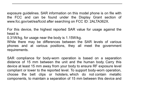         exposure guidelines. SAR information on this model phone is on file with the  FCC  and  can  be  found  under  the  Display  Grant  section  of www.fcc.gov/oet/ea/fccid after searching on FCC ID: 2ALTA362X.  For  this  device,  the  highest  reported  SAR  value  for  usage  against  the head is   0.31W/kg, for usage near the body is 1.15W/kg. While  there  may  be  differences  between  the  SAR  levels  of  various phones  and  at  various  positions,  they  all  meet  the  government requirements.  SAR  compliance  for  body-worn  operation  is  based  on  a  separation distance  of  15  mm  between  the  unit  and  the  human  body. Carry  this device at least 15 mm away from your body to ensure RF exposure level compliant or lower to the reported level. To support body-worn operation, choose  the  belt  clips  or  holsters, which  do  not contain  metallic components, to maintain a separation of 15 mm between this device and 
