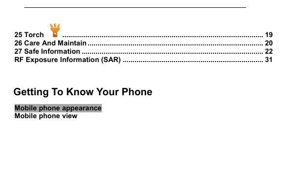         25 Torch  ....................................................................................................... 19 26 Care And Maintain .......................................................................................... 20 27 Safe Information ............................................................................................. 22 RF Exposure Information (SAR) ........................................................................ 31   1     Getting To Know Your Phone Mobile phone appearance Mobile phone view 