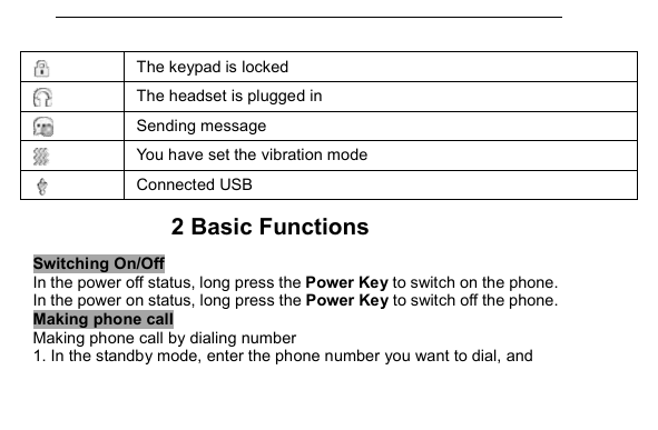          The keypad is locked  The headset is plugged in  Sending message  You have set the vibration mode  Connected USB 2 Basic Functions Switching On/Off In the power off status, long press the Power Key to switch on the phone. In the power on status, long press the Power Key to switch off the phone. Making phone call Making phone call by dialing number 1. In the standby mode, enter the phone number you want to dial, and 