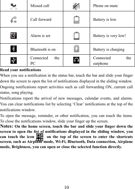   10 Missed call   Phone on mute  Call forward  Battery is low  Alarm is set  Battery is very low!       Bluetooth is on  Battery is charging  Connected  the PC   Connected  the earphone Read your notifications   When you see a notification in the status bar, touch the bar and slide your finger down the screen to open the list of notifications displayed in the sliding window.   Ongoing notifications report activities such as call forwarding ON, current call status, song playing.   Notifications  report  the  arrival  of  new  messages,  calendar  events,  and  alarms. You can clear notifications list by selecting &lsquo;Clear&rsquo; notifications at the top of the notifications window.   To  open the  message, reminder, or other  notification, you  can touch  the  items. To close the notifications window, slide your finger up the screen.   Notes: On the home screen, touch the  bar and slide your finger down the screen to open the list of notifications displayed in the sliding window, you can  touch  the  icon            on  the  top  of  the  screen  to  enter  the  shortcuts screen, such as Airplane mode, Wi-Fi, Bluetooth, Data connection, Airplane mode, Brightness, you can open or close the selected function directly.      