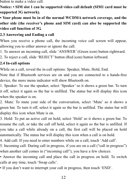   12button to make a video call. Notice: &bull; SIM slot 1 can be supported video call default (SIM1 card must be supported 3G network). &bull; Your phone must be in of the normal WCDMA network coverage, and the other side  (the  receiver&rsquo;s  phone  and SIM  card)  can  also  be  supported  the video call function of 3G. 2.3 Answering and Ending a call When  you  receive  a  phone  call,  the  incoming  voice  call  screen  will  appear, allowing you to either answer or ignore the call.   1. To answer an incoming call, slide &lsquo;ANSWER&rsquo; (Green icon) button rightward. 2. To reject a call, slide &lsquo;REJECT&rsquo; button (Red icon) button leftward. 2.4 In-call options While on a call, reveal the in-call options: Speaker, Mute, Hold, End.   Note  that  if  Bluetooth  services  are  on  and  you  are  connected  to  a  hands-free device, the more menu indicator will show Bluetooth on.   1. Speaker: To use the speaker, select &lsquo;Speaker&rsquo; so it shows a green bar. To turn it off, select  it again so  the  bar  is  unfilled. The status bar will display this icon when the speaker is on.   2.  Mute:  To  mute  your  side  of  the  conversation,  select  &lsquo;Mute&rsquo;  so  it  shows  a green bar. To turn it off, select it again so the bar is unfilled. The status bar will display this icon when Mute is on.   3. Hold: To put an active call on hold, select &lsquo;Hold&rsquo; so it shows a green bar. To resume the call, or take the call off hold, select it again so the bar is unfilled. If you  take  a  call  while  already  on  a  call,  the  first  call  will  be  placed  on  hold automatically. The status bar will display this icon when a call is on hold.   4. Add call: If you need to enter numbers while on a call, touch &lsquo;Add call&rsquo;.   5. Incoming call: During call in progress, if you are on a call (&ldquo;call in progress&rdquo;) when another call comes in (&ldquo;incoming call&rdquo;), you have a few choices:   &bull;  Answer  the  incoming  call  and  place  the  call  in  progress on  hold.  To  switch calls at any time, touch &lsquo;Swap calls&rsquo;. &bull; If you don&rsquo;t want to interrupt your call in progress, then touch &lsquo;END&rsquo;.   