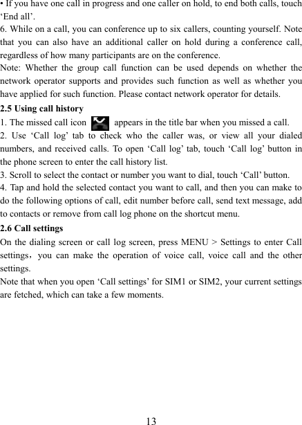   13&bull; If you have one call in progress and one caller on hold, to end both calls, touch &lsquo;End all&rsquo;. 6. While on a call, you can conference up to six callers, counting yourself. Note that  you  can  also  have  an  additional  caller  on  hold  during  a  conference  call, regardless of how many participants are on the conference.   Note:  Whether  the  group  call  function  can  be  used  depends  on  whether  the network  operator  supports  and  provides  such  function  as  well  as  whether  you have applied for such function. Please contact network operator for details. 2.5 Using call history 1. The missed call icon   appears in the title bar when you missed a call.   2.  Use  &lsquo;Call  log&rsquo;  tab  to  check  who  the  caller  was,  or  view  all  your  dialed numbers,  and received  calls.  To open  &lsquo;Call log&rsquo;  tab,  touch  &lsquo;Call  log&rsquo;  button  in the phone screen to enter the call history list. 3. Scroll to select the contact or number you want to dial, touch &lsquo;Call&rsquo; button. 4. Tap and hold the selected contact you want to call, and then you can make to do the following options of call, edit number before call, send text message, add to contacts or remove from call log phone on the shortcut menu. 2.6 Call settings On the  dialing screen  or  call  log screen,  press  MENU  >  Settings  to enter  Call settings，you  can  make  the  operation  of  voice  call,  voice  call  and  the  other settings.   Note that when you open &lsquo;Call settings&rsquo; for SIM1 or SIM2, your current settings are fetched, which can take a few moments.          
