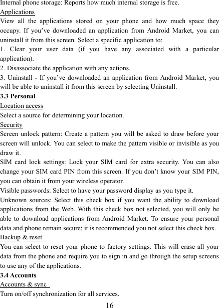   16Internal phone storage: Reports how much internal storage is free.   Applications View  all  the  applications  stored  on  your  phone  and  how  much  space  they occupy.  If  you&rsquo;ve  downloaded  an  application  from  Android  Market,  you  can uninstall it from this screen. Select a specific application to:   1.  Clear  your  user  data  (if  you  have  any  associated  with  a  particular application).   2. Disassociate the application with any actions.   3.  Uninstall  - If  you&rsquo;ve downloaded  an  application  from Android  Market,  you will be able to uninstall it from this screen by selecting Uninstall.   3.3 Personal Location access Select a source for determining your location.   Security Screen unlock pattern:  Create  a  pattern  you  will  be  asked  to  draw  before  your screen will unlock. You can select to make the pattern visible or invisible as you draw it.   SIM  card  lock  settings:  Lock  your  SIM  card  for  extra  security.  You  can  also change your SIM card PIN from this screen.  If you don&rsquo;t know your SIM PIN, you can obtain it from your wireless operator.   Visible passwords: Select to have your password display as you type it.   Unknown  sources:  Select  this  check  box  if  you  want  the  ability  to  download applications from the  Web. With this  check  box  not  selected, you  will  only  be able  to  download  applications  from  Android  Market.  To  ensure  your  personal data and phone remain secure; it is recommended you not select this check box.   Backup &amp; reset You can  select to  reset your  phone to  factory settings.  This will  erase all  your data from the phone and require you to sign in and go through the setup screens to use any of the applications.   3.4 Accounts Accounts &amp; sync   Turn on/off synchronization for all services.   