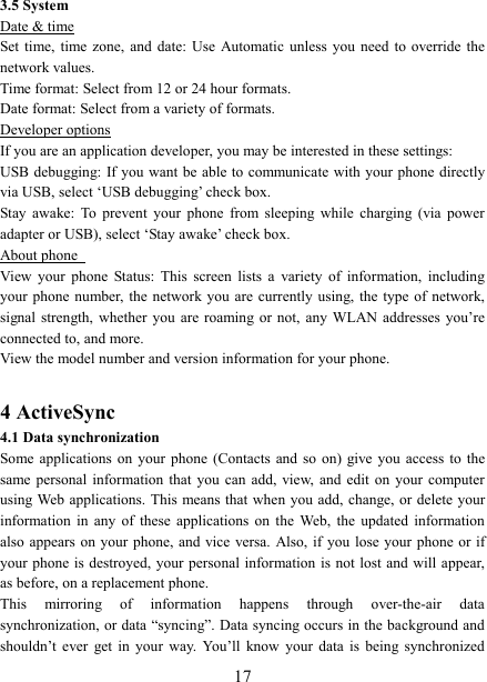   173.5 System Date &amp; time Set time,  time  zone,  and  date:  Use  Automatic  unless  you  need  to override  the network values.   Time format: Select from 12 or 24 hour formats.   Date format: Select from a variety of formats.   Developer options If you are an application developer, you may be interested in these settings:   USB debugging: If you want be able to communicate with your phone directly via USB, select &lsquo;USB debugging&rsquo; check box.   Stay  awake:  To  prevent  your  phone  from  sleeping  while  charging  (via  power adapter or USB), select &lsquo;Stay awake&rsquo; check box.   About phone   View  your  phone  Status:  This  screen  lists  a  variety  of  information,  including your phone  number,  the  network  you  are  currently using, the type  of network, signal strength,  whether  you  are  roaming or  not,  any  WLAN  addresses  you&rsquo;re connected to, and more.   View the model number and version information for your phone.  4 ActiveSync 4.1 Data synchronization   Some applications  on  your  phone  (Contacts  and  so  on)  give you  access  to  the same personal  information  that  you  can  add, view,  and  edit  on  your  computer using Web applications. This  means that when you  add, change,  or  delete  your information  in  any  of  these  applications  on  the  Web,  the  updated  information also appears  on your phone, and  vice  versa.  Also, if  you  lose your phone  or  if your phone is destroyed, your personal  information is not lost and will appear, as before, on a replacement phone.   This  mirroring  of  information  happens  through  over-the-air  data synchronization, or data &ldquo;syncing&rdquo;. Data syncing occurs in the background and shouldn&rsquo;t  ever  get  in  your  way.  You&rsquo;ll  know  your  data  is  being  synchronized 
