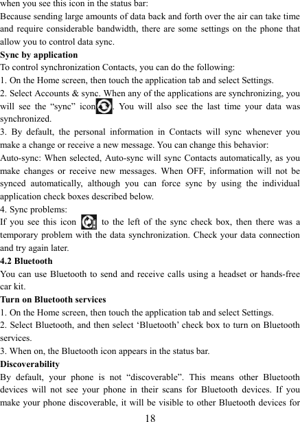   18when you see this icon in the status bar:   Because sending large amounts of data back and forth over the air can take time and  require  considerable  bandwidth,  there are  some settings  on  the  phone  that allow you to control data sync.   Sync by application   To control synchronization Contacts, you can do the following:   1. On the Home screen, then touch the application tab and select Settings.   2. Select Accounts &amp; sync. When any of the applications are synchronizing, you will  see  the  &ldquo;sync&rdquo;  icon .  You  will  also  see  the  last  time  your  data  was synchronized.   3.  By  default,  the  personal  information  in  Contacts  will  sync  whenever  you make a change or receive a new message. You can change this behavior:   Auto-sync: When selected, Auto-sync will sync  Contacts  automatically, as you make  changes  or  receive  new  messages.  When  OFF,  information  will  not  be synced  automatically,  although  you  can  force  sync  by  using  the  individual application check boxes described below.   4. Sync problems:   If  you  see  this  icon   to  the  left  of  the  sync  check  box,  then  there  was  a temporary problem with  the  data  synchronization.  Check your data  connection and try again later.   4.2 Bluetooth   You can  use Bluetooth  to send  and receive calls  using  a  headset  or  hands-free car kit.   Turn on Bluetooth services   1. On the Home screen, then touch the application tab and select Settings.   2. Select Bluetooth, and then select &lsquo;Bluetooth&rsquo; check box to turn on Bluetooth services.   3. When on, the Bluetooth icon appears in the status bar. Discoverability   By  default,  your  phone  is  not  &ldquo;discoverable&rdquo;.  This  means  other  Bluetooth devices  will  not  see  your  phone  in  their  scans  for  Bluetooth  devices.  If  you make your phone discoverable, it will be visible to other Bluetooth devices for 
