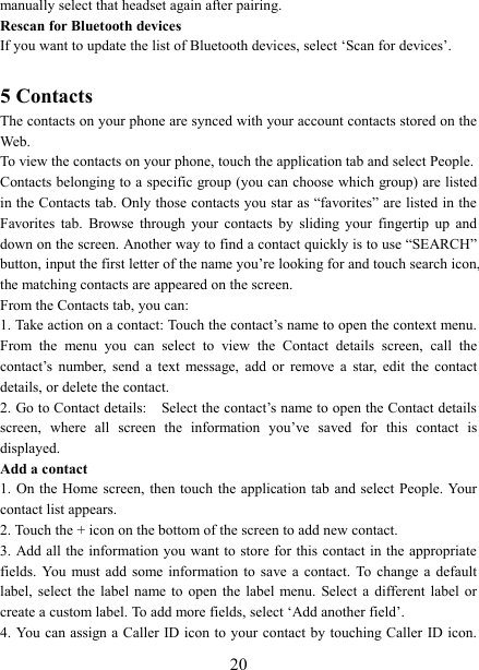   20manually select that headset again after pairing.   Rescan for Bluetooth devices   If you want to update the list of Bluetooth devices, select &lsquo;Scan for devices&rsquo;.    5 Contacts The contacts on your phone are synced with your account contacts stored on the Web.   To view the contacts on your phone, touch the application tab and select People. Contacts belonging to a specific group (you can choose which group) are listed in the Contacts tab. Only those contacts you star as &ldquo;favorites&rdquo; are listed in the Favorites  tab.  Browse  through  your  contacts  by  sliding  your  fingertip  up  and down on the screen. Another way to find a contact quickly is to use &ldquo;SEARCH&rdquo; button, input the first letter of the name you&rsquo;re looking for and touch search icon, the matching contacts are appeared on the screen. From the Contacts tab, you can:   1. Take action on a contact: Touch the contact&rsquo;s name to open the context menu. From  the  menu  you  can  select  to  view  the  Contact  details  screen,  call  the contact&rsquo;s  number,  send  a  text  message,  add  or  remove  a  star,  edit  the  contact details, or delete the contact.   2. Go to Contact details:    Select the contact&rsquo;s name to open the Contact details screen,  where  all  screen  the  information  you&rsquo;ve  saved  for  this  contact  is displayed.   Add a contact   1. On the Home screen, then touch  the  application  tab  and select  People. Your contact list appears.   2. Touch the + icon on the bottom of the screen to add new contact.   3. Add all  the  information you want to store for this contact in the appropriate fields.  You  must  add  some  information  to  save a  contact.  To  change  a  default label,  select  the  label name  to  open  the  label menu.  Select a  different  label  or create a custom label. To add more fields, select &lsquo;Add another field&rsquo;.   4. You can assign a Caller ID icon to your contact by touching Caller ID icon. 