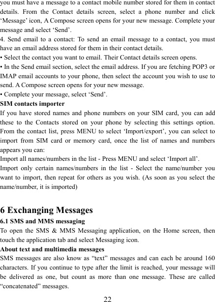   22you must have a message to a contact mobile number stored for them in contact details.  From  the  Contact  details  screen,  select  a  phone  number  and  click &lsquo;Message&rsquo; icon, A Compose screen opens for your new message. Complete your message and select &lsquo;Send&rsquo;.   4.  Send  email  to  a  contact:  To  send  an  email  message  to  a  contact,  you  must have an email address stored for them in their contact details.   &bull; Select the contact you want to email. Their Contact details screen opens.   &bull; In the Send email section, select the email address. If you are fetching POP3 or IMAP email accounts to your phone, then select the account you wish to use to send. A Compose screen opens for your new message.   &bull; Complete your message, select &lsquo;Send&rsquo;.   SIM contacts importer If you  have  stored  names  and  phone  numbers  on  your  SIM  card,  you  can  add these  to  the  Contacts  stored  on  your  phone  by  selecting  this  settings  option. From the contact  list, press  MENU to select &lsquo;Import/export&rsquo;,  you can  select  to import  from  SIM  card  or  memory  card,  once  the  list  of  names  and  numbers appears you can:   Import all names/numbers in the list - Press MENU and select &lsquo;Import all&rsquo;.   Import  only  certain  names/numbers  in  the  list  -  Select  the  name/number  you want to  import, then  repeat for  others as  you  wish. (As soon  as you  select the name/number, it is imported)    6 Exchanging Messages 6.1 SMS and MMS messaging   To  open  the  SMS  &amp;  MMS  Messaging  application,  on  the  Home  screen,  then touch the application tab and select Messaging icon.   About text and multimedia messages   SMS messages  are  also  know  as  &ldquo;text&rdquo;  messages and  can each  be around  160 characters. If you  continue to type after  the limit is reached,  your message will be  delivered  as  one,  but  count  as  more  than  one  message.  These  are  called &ldquo;concatenated&rdquo; messages.   