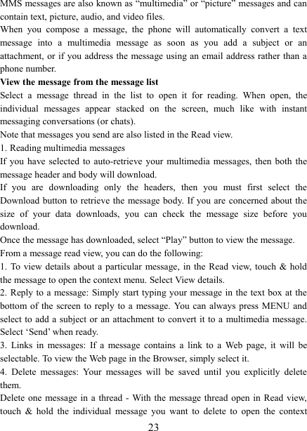   23MMS messages are also known as &ldquo;multimedia&rdquo; or &ldquo;picture&rdquo; messages and can contain text, picture, audio, and video files.   When  you  compose  a  message,  the  phone  will  automatically  convert  a  text message  into  a  multimedia  message  as  soon  as  you  add  a  subject  or  an attachment, or if you address the message using an email address rather than a phone number.   View the message from the message list   Select  a  message  thread  in  the  list  to  open  it  for  reading.  When  open,  the individual  messages  appear  stacked  on  the  screen,  much  like  with  instant messaging conversations (or chats).   Note that messages you send are also listed in the Read view.   1. Reading multimedia messages   If you  have  selected  to  auto-retrieve  your  multimedia  messages,  then  both  the message header and body will download. If  you  are  downloading  only  the  headers,  then  you  must  first  select  the Download button to retrieve the  message body. If you are  concerned about the size  of  your  data  downloads,  you  can  check  the  message  size  before  you download.   Once the message has downloaded, select &ldquo;Play&rdquo; button to view the message.   From a message read view, you can do the following:   1. To view details  about  a  particular  message, in  the Read  view,  touch  &amp; hold the message to open the context menu. Select View details.   2. Reply to a message: Simply start  typing your message in the text box at the bottom of  the  screen  to  reply  to  a  message.  You  can  always  press  MENU  and select to add a subject or an attachment to convert it to a  multimedia message. Select &lsquo;Send&rsquo; when ready.   3.  Links  in  messages:  If  a  message  contains  a  link  to  a  Web  page,  it  will  be selectable. To view the Web page in the Browser, simply select it.   4.  Delete  messages:  Your  messages  will  be  saved  until  you  explicitly  delete them.   Delete one  message in a  thread -  With the  message thread  open in  Read view, touch  &amp;  hold  the  individual  message  you  want  to  delete  to  open  the  context 