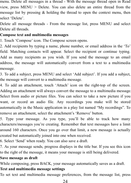   24menu. Delete  all  messages in a thread - With the message thread open in Read view,  press  MENU  >  Delete.  You  can  also  delete  an  entire  thread  from  the message  list  by  pressing  &amp;  holding  the  thread  to  open  the  context  menu,  then select &lsquo;Delete&rsquo;.   Delete  all  message  threads  -  From  the  message  list,  press  MENU  and  select Delete all threads.   Compose text and multimedia messages   1. Touch &lsquo;Compose&rsquo; icon. The Compose screen opens.   2. Add recipients by typing a name, phone number, or email address in the &lsquo;To&rsquo; field.  Matching  contacts  will  appear.  Select  the  recipient  or  continue  typing. Add  as  many  recipients  as  you  wish.  If  you  send  the  message  to  an  email address,  the  message  will  automatically  convert  from  a  text  to  a  multimedia message.   3. To add a subject, press MENU and select &lsquo;Add subject&rsquo;. If you add a subject, the message will convert to a multimedia message.   4.  To  add  an  attachment,  touch  &lsquo;Attach&rsquo;  icon  on  the  right-top  of  the  screen. Adding an attachment will always convert the message to a multimedia message. Select from audio  or  picture  files.  You can  select to  take  a  new picture  if  you want,  or  record  an  audio  file.  Any  recordings  you  make  will  be  stored automatically in the Music application in a play list named &ldquo;My recordings&rdquo;. To remove an attachment, select the attachment&rsquo;s &lsquo;Remove&rsquo; button.   5.  Type  your  message.  As  you  type,  you&rsquo;ll  be  able  to  track  how  many characters/messages you&rsquo;re creating. Remember that text messages have a limit around 160  characters.  Once you  go  over  that  limit,  a new message is actually created but automatically joined into one when received.   6. Select &lsquo;Send&rsquo; when ready. You can also save a draft.   7. As your message sends, progress displays in the title bar. If you see this icon to the right of the message, it means your message is still being delivered.   Save message as draft While composing, press BACK, your message automatically saves as a draft. Text and multimedia message settings   To  set  text  and  multimedia  message  preferences,  from  the  message  list,  press 