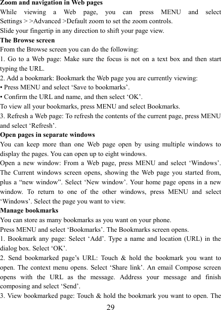   29Zoom and navigation in Web pages   While  viewing  a  Web  page,  you  can  press  MENU  and  select Settings > >Advanced >Default zoom to set the zoom controls.   Slide your fingertip in any direction to shift your page view.   The Browse screen   From the Browse screen you can do the following:   1.  Go  to  a Web  page:  Make  sure  the  focus  is  not  on  a  text  box  and  then  start typing the URL.   2. Add a bookmark: Bookmark the Web page you are currently viewing:   &bull; Press MENU and select &lsquo;Save to bookmarks&rsquo;.   &bull; Confirm the URL and name, and then select &lsquo;OK&rsquo;. To view all your bookmarks, press MENU and select Bookmarks.   3. Refresh a Web page: To refresh the contents of the current page, press MENU and select &lsquo;Refresh&rsquo;. Open pages in separate windows   You  can  keep  more  than  one  Web  page  open  by  using  multiple  windows  to display the pages. You can open up to eight windows.   Open  a  new  window:  From  a  Web  page,  press  MENU  and  select  &lsquo;Windows&rsquo;. The  Current  windows  screen  opens,  showing  the  Web  page  you  started  from, plus a  &ldquo;new  window&rdquo;. Select &lsquo;New  window&rsquo;. Your  home  page  opens  in  a  new window.  To  return  to  one  of  the  other  windows,  press  MENU  and  select &lsquo;Windows&rsquo;. Select the page you want to view.   Manage bookmarks   You can store as many bookmarks as you want on your phone.   Press MENU and select &lsquo;Bookmarks&rsquo;. The Bookmarks screen opens. 1.  Bookmark any  page:  Select  &lsquo;Add&rsquo;.  Type a  name  and  location  (URL) in  the dialog box. Select &lsquo;OK&rsquo;.   2.  Send  bookmarked  page&rsquo;s  URL:  Touch  &amp;  hold  the  bookmark  you  want  to open. The  context menu opens.  Select  &lsquo;Share  link&rsquo;.  An email  Compose screen opens  with  the  URL  as  the  message.  Address  your  message  and  finish composing and select &lsquo;Send&rsquo;. 3. View bookmarked page: Touch  &amp; hold the bookmark you want to open. The 