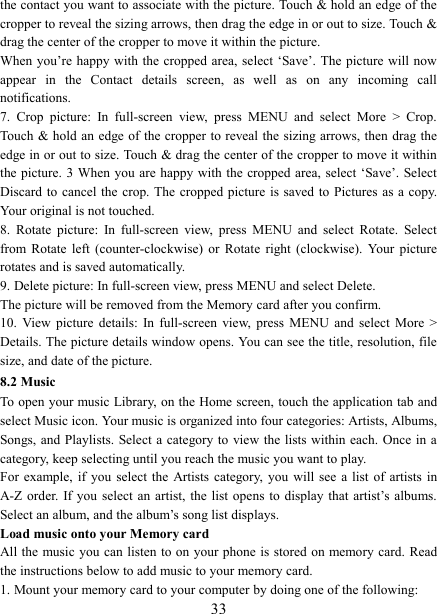   33the contact you want to associate with the picture. Touch &amp; hold an edge of the cropper to reveal the sizing arrows, then drag the edge in or out to size. Touch &amp; drag the center of the cropper to move it within the picture.   When you&rsquo;re happy with the cropped area, select  &lsquo;Save&rsquo;. The picture  will now appear  in  the  Contact  details  screen,  as  well  as  on  any  incoming  call notifications.   7.  Crop  picture:  In  full-screen  view,  press  MENU  and  select  More  >  Crop. Touch &amp; hold an edge of  the cropper to reveal the sizing arrows, then  drag the edge in or out to size. Touch &amp; drag the center of the cropper to move it within the picture. 3 When you are happy with the cropped area, select &lsquo;Save&rsquo;. Select Discard to  cancel  the crop. The  cropped  picture  is saved to  Pictures  as a copy. Your original is not touched.   8.  Rotate  picture:  In  full-screen  view,  press  MENU  and  select  Rotate.  Select from  Rotate  left  (counter-clockwise)  or  Rotate  right (clockwise).  Your  picture rotates and is saved automatically.   9. Delete picture: In full-screen view, press MENU and select Delete.     The picture will be removed from the Memory card after you confirm.   10.  View picture  details:  In  full-screen  view,  press  MENU  and  select  More  > Details. The picture details window opens. You can see the title, resolution, file size, and date of the picture.   8.2 Music To open your music Library, on the Home screen, touch the application tab and select Music icon. Your music is organized into four categories: Artists, Albums, Songs, and Playlists. Select a category to  view  the  lists  within  each. Once in a category, keep selecting until you reach the music you want to play.   For  example,  if  you  select  the  Artists category,  you  will see  a  list  of  artists  in A-Z order. If  you  select  an  artist, the  list  opens  to display  that artist&rsquo;s albums. Select an album, and the album&rsquo;s song list displays.   Load music onto your Memory card All the music you can listen to on your phone is stored on memory card. Read the instructions below to add music to your memory card.   1. Mount your memory card to your computer by doing one of the following:   