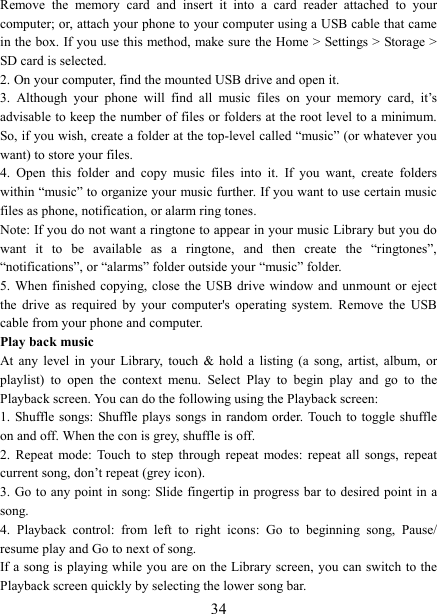   34Remove  the  memory  card  and  insert  it  into  a  card  reader  attached  to  your computer; or, attach your phone to your computer using a USB cable that came in the box. If you use this method, make sure the Home > Settings > Storage > SD card is selected.   2. On your computer, find the mounted USB drive and open it.   3.  Although  your  phone  will  find  all  music  files  on  your  memory  card,  it&rsquo;s advisable to keep the number of files or folders at the root level to a minimum. So, if you wish, create a folder at the top-level called &ldquo;music&rdquo; (or whatever you want) to store your files.   4.  Open  this  folder  and  copy  music  files  into  it.  If  you  want,  create  folders within &ldquo;music&rdquo; to organize your music further. If you want to use certain music files as phone, notification, or alarm ring tones. Note: If you do not want a ringtone to appear in your music Library but you do want  it  to  be  available  as  a  ringtone,  and  then  create  the  &ldquo;ringtones&rdquo;, &ldquo;notifications&rdquo;, or &ldquo;alarms&rdquo; folder outside your &ldquo;music&rdquo; folder.   5. When  finished copying, close  the  USB  drive window and  unmount  or eject the  drive  as  required  by  your  computer's  operating  system.  Remove  the  USB cable from your phone and computer.   Play back music   At  any  level  in  your  Library,  touch  &amp;  hold  a  listing  (a  song,  artist,  album,  or playlist)  to  open  the  context  menu.  Select  Play  to  begin  play  and  go  to  the Playback screen. You can do the following using the Playback screen:   1. Shuffle songs: Shuffle plays songs  in random order. Touch  to toggle shuffle on and off. When the con is grey, shuffle is off.   2.  Repeat  mode: Touch  to  step  through  repeat  modes:  repeat  all  songs,  repeat current song, don&rsquo;t repeat (grey icon). 3. Go to any point  in song: Slide fingertip in progress bar to desired point in a song. 4.  Playback  control:  from  left  to  right  icons:  Go  to  beginning  song,  Pause/ resume play and Go to next of song. If a song is playing while you are on the Library screen, you can switch to the Playback screen quickly by selecting the lower song bar.   