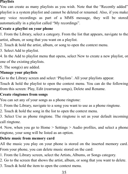   35 Playlists   You can  create as  many playlists  as you  wish.  Note  that  the  &ldquo;Recently  added&rdquo; playlist is a system playlist and cannot be deleted or renamed. Also, if you make any  voice  recordings  as  part  of  a  MMS  message,  they  will  be  stored automatically in a playlist called &ldquo;My recordings&rdquo;.   Create a playlist on your phone 1. From the Library, select a category. From the list that appears, navigate to the artist, album, or song that you want on a playlist.   2. Touch &amp; hold the artist, album, or song to open the context menu.   3. Select Add to playlist.   4. In the Add to playlist menu that opens, select New to create a new playlist, or one of the existing playlists.   5. The song(s) are added.     Manage your playlists   Go to the Library screen and select &lsquo;Playlists&rsquo;. All your playlists appear.   Touch &amp; hold the playlist to open the context menu. You can do the following from this screen: Play, Edit (rearrange songs), Delete and Rename. Create ringtones from songs   You can set any of your songs as a phone ringtone:   1. From the Library, navigate to a song you want to use as a phone ringtone.   2. Touch &amp; hold the song in the list to open the context menu.   3.  Select Use  as  phone  ringtone.  The  ringtone  is  set  as  your  default  incoming call ringtone.   4. Now, when you go to  Home > Settings > Audio profiles, and select a phone ringtone, your song will be listed as an option. Delete music from memory card   All the  music  you  play  on  your  phone  is  stored  on  the  inserted  memory card. From your phone, you can delete music stored on the card:   1. From the Library screen, select the Artists, Albums, or Songs category.   2. Go to the screen that shows the artist, album, or song that you want to delete.   3. Touch &amp; hold the item to open the context menu.   