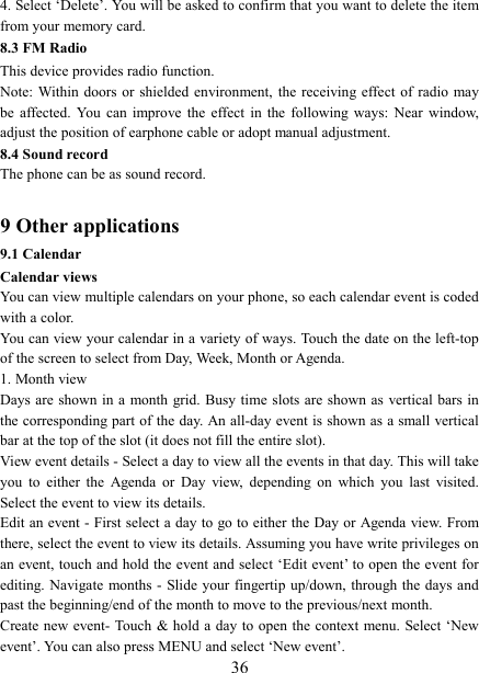  364. Select &lsquo;Delete&rsquo;. You will be asked to confirm that you want to delete the item from your memory card. 8.3 FM Radio This device provides radio function.   Note: Within doors or  shielded environment, the  receiving effect of  radio may be  affected.  You  can  improve  the  effect  in  the  following  ways:  Near  window, adjust the position of earphone cable or adopt manual adjustment.   8.4 Sound record The phone can be as sound record.  9 Other applications 9.1 Calendar Calendar views   You can view multiple calendars on your phone, so each calendar event is coded with a color.   You can view your calendar in a variety of ways. Touch the date on the left-top of the screen to select from Day, Week, Month or Agenda.   1. Month view   Days are shown in a month grid. Busy time  slots are shown as vertical bars in the corresponding part of the day. An all-day event is shown as a small vertical bar at the top of the slot (it does not fill the entire slot).   View event details - Select a day to view all the events in that day. This will take you  to  either  the  Agenda  or  Day  view,  depending  on  which  you  last  visited. Select the event to view its details.   Edit an event - First select a day to go to either the Day or Agenda view. From there, select the event to view its details. Assuming you have write privileges on an event, touch and hold the event and select &lsquo;Edit event&rsquo; to open the event for editing. Navigate months - Slide your fingertip up/down, through the days and past the beginning/end of the month to move to the previous/next month.   Create new event- Touch &amp; hold  a  day  to  open  the  context  menu. Select &lsquo;New event&rsquo;. You can also press MENU and select &lsquo;New event&rsquo;.   