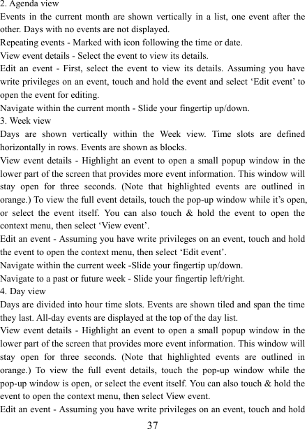   372. Agenda view   Events  in  the  current  month  are  shown  vertically  in  a  list,  one  event  after  the other. Days with no events are not displayed.   Repeating events - Marked with icon following the time or date.   View event details - Select the event to view its details.   Edit  an  event  -  First,  select  the  event  to  view  its  details.  Assuming  you  have write privileges on an event, touch and hold the event and select &lsquo;Edit event&rsquo; to open the event for editing.   Navigate within the current month - Slide your fingertip up/down.   3. Week view Days  are  shown  vertically  within  the  Week  view.  Time  slots  are  defined horizontally in rows. Events are shown as blocks.   View event  details  -  Highlight  an  event to  open  a  small  popup  window  in  the lower part of the screen that provides more event information. This window will stay  open  for  three  seconds.  (Note  that  highlighted  events  are  outlined  in orange.) To view the full event details, touch the pop-up window while it&rsquo;s open, or  select  the  event  itself.  You  can  also  touch  &amp;  hold  the  event  to  open  the context menu, then select &lsquo;View event&rsquo;.   Edit an event - Assuming you have write privileges on an event, touch and hold the event to open the context menu, then select &lsquo;Edit event&rsquo;.   Navigate within the current week -Slide your fingertip up/down.   Navigate to a past or future week - Slide your fingertip left/right.   4. Day view   Days are divided into hour time slots. Events are shown tiled and span the time they last. All-day events are displayed at the top of the day list.   View event  details  -  Highlight  an  event to  open  a  small  popup  window  in  the lower part of the screen that provides more event information. This window will stay  open  for  three  seconds.  (Note  that  highlighted  events  are  outlined  in orange.)  To  view  the  full  event  details,  touch  the  pop-up  window  while  the pop-up window is open, or select the event itself. You can also touch &amp; hold the event to open the context menu, then select View event.   Edit an event - Assuming you have write privileges on an event, touch and hold 