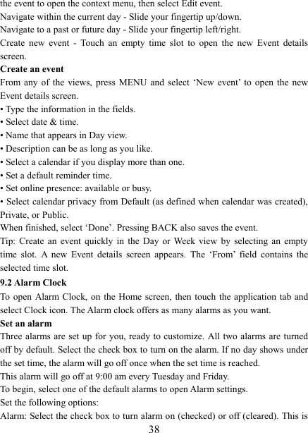   38the event to open the context menu, then select Edit event.   Navigate within the current day - Slide your fingertip up/down.   Navigate to a past or future day - Slide your fingertip left/right.   Create  new  event  -  Touch  an  empty  time  slot  to  open  the  new  Event  details screen.   Create an event   From any  of  the  views,  press  MENU  and  select  &lsquo;New  event&rsquo; to  open  the  new Event details screen.   &bull; Type the information in the fields.   &bull; Select date &amp; time.   &bull; Name that appears in Day view.   &bull; Description can be as long as you like. &bull; Select a calendar if you display more than one.   &bull; Set a default reminder time.   &bull; Set online presence: available or busy.   &bull; Select calendar privacy from Default (as defined when calendar was created), Private, or Public.   When finished, select &lsquo;Done&rsquo;. Pressing BACK also saves the event.   Tip: Create  an  event  quickly  in  the  Day  or  Week  view  by  selecting an  empty time  slot.  A  new  Event  details  screen  appears.  The  &lsquo;From&rsquo;  field  contains  the selected time slot.   9.2 Alarm Clock To  open Alarm Clock,  on  the Home screen,  then touch the application  tab and select Clock icon. The Alarm clock offers as many alarms as you want.   Set an alarm   Three alarms are set up for you, ready to customize. All two  alarms are turned off by default. Select the check box to turn on the alarm. If no day shows under the set time, the alarm will go off once when the set time is reached. This alarm will go off at 9:00 am every Tuesday and Friday.   To begin, select one of the default alarms to open Alarm settings.   Set the following options:   Alarm: Select the check box to turn alarm on (checked) or off (cleared). This is 