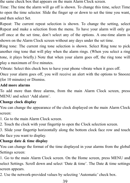   39the same check box that appears on the main Alarm Clock screen. Time: The time the alarm will go off is shown. To change this time, select Time to open the time selector. Slide the finger up or down to set the time you want, and then select Set.   Repeat:  The  current  repeat  selection  is  shown.  To  change  the  setting,  select Repeat and  make a  selection  from the  menu.  To have  your  alarm  will  only  go off  once  at  the  set  time,  don&rsquo;t  select  any  of  the  options.  A  one-time  alarm  is shown on the Alarm Clock screen without any days under the set time. Ring  tone:  The  current  ring  tone  selection  is  shown.  Select  Ring  tone  to  pick another ring tone  that will play  when  the alarm rings. (When  you select  a  ring tone,  it  plays  briefly.)  Note  that  when  your  alarm  goes  off,  the  ring  tone  will play a maximum of five minutes.   Vibrate: Select this check box to have your phone vibrate when it goes off. Once your alarm goes off, you  will  receive an alert with the options to Snooze (for 10 minutes) or Dismiss.   Add more alarms   To  add  more  than  three  alarms,  from  the  main  Alarm  Clock  screen,  press MENU and select &lsquo;Add alarm&rsquo;.   Change clock display   You can change the appearance of the clock displayed on the main Alarm Clock screen: 1. Go to the main Alarm Clock screen. 2. Touch the clock with your fingertip to open the Clock selection screen. 3. Slide your  fingertip horizontally along the bottom clock face row  and touch the face you want to display.   Change date &amp; time display   You can change the format of the time displayed in your alarms from the global Settings screen: 1. Go to the main Alarm Clock screen. On the Home screen,  press MENU and select Settings. Scroll down and select &lsquo;Date &amp; time&rsquo;. The Date &amp; time settings screen appears.   2. Use the network-provided values by selecting &lsquo;Automatic&rsquo; check box.   