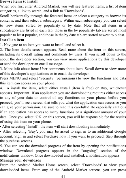   41Browse items to install   When you first enter Android Market, you will see featured items, a list of item categories, a link to search, and a link to &lsquo;Downloads&rsquo;.   Scroll horizontally through the featured items or select a category to browse its contents, and then select a subcategory. Within each subcategory you can select to  view  items  sorted  by  popularity  or  by  date.  Note  that  all  items  in  a subcategory are listed in each tab; those in the by popularity tab are sorted most popular to least popular, and those in the by date tab are sorted newest to oldest.   Install an item   1. Navigate to an item you want to install and select it.   2.  The  Item  details  screen  appears.  Read  more  about  the  item  on  this  screen, including  its  overall  rating  and  comments  by  users.  If  you  scroll  down  to  the about the  developer  section, you can  view more applications  by  this developer or send the developer an email message.   3. More info about item: User comments about item, Scroll down to view more of this developer&rsquo;s applications or to email the developer.   Press MENU and select &lsquo;Security&rsquo; (permissions) to view the functions and data this item can access on your phone.   4.  To  install  the  item,  select  either  Install  (item  is  free)  or  Buy,  whichever appears. Important! If an application you are downloading requires either access to  any  of  your  data  or  control  of  any  functions  on  your  phone,  before  you proceed, you&rsquo;ll see a screen that tells you what the application can access so you can give your permission. Be sure to read this carefully! Be especially cautious if an  application  has  access  to  many  functions  or a  significant amount of  your data. Once you select &lsquo;OK&rsquo; on this screen, you will be responsible for the results of using this item on your phone.   &bull; After selecting &lsquo;Install&rsquo;, the item will start downloading immediately.   &bull;  After  selecting  &lsquo;Buy&rsquo;,  you  may  be  asked  to  sign  in  to  an  additional  Google account. Sign in  and select Purchase now if  you want to proceed. Step through the purchase screens.   5. You  can  see the  download  progress of  the  item by opening  the  notifications window.  Download  progress  appears  in  the  &ldquo;ongoing&rdquo;  section  of  the notifications window. Once downloaded and installed, a notification appears.   Manage your downloads   From  the  Android  Market  Home  screen,  select  &lsquo;Downloads&rsquo;  to  view  your downloaded  items.  From  any  of  the  Android  Market  screens,  you  can  press 