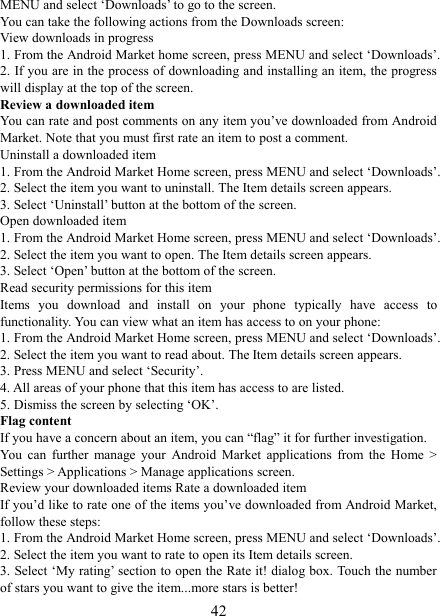   42MENU and select &lsquo;Downloads&rsquo; to go to the screen. You can take the following actions from the Downloads screen:   View downloads in progress 1. From the Android Market home screen, press MENU and select &lsquo;Downloads&rsquo;. 2. If you are in the process of downloading and installing an item, the progress will display at the top of the screen. Review a downloaded item You can rate and post comments on any item you&rsquo;ve downloaded from Android Market. Note that you must first rate an item to post a comment.   Uninstall a downloaded item 1. From the Android Market Home screen, press MENU and select &lsquo;Downloads&rsquo;. 2. Select the item you want to uninstall. The Item details screen appears.   3. Select &lsquo;Uninstall&rsquo; button at the bottom of the screen.   Open downloaded item 1. From the Android Market Home screen, press MENU and select &lsquo;Downloads&rsquo;. 2. Select the item you want to open. The Item details screen appears.   3. Select &lsquo;Open&rsquo; button at the bottom of the screen. Read security permissions for this item Items  you  download  and  install  on  your  phone  typically  have  access  to functionality. You can view what an item has access to on your phone: 1. From the Android Market Home screen, press MENU and select &lsquo;Downloads&rsquo;. 2. Select the item you want to read about. The Item details screen appears.   3. Press MENU and select &lsquo;Security&rsquo;. 4. All areas of your phone that this item has access to are listed.   5. Dismiss the screen by selecting &lsquo;OK&rsquo;.   Flag content If you have a concern about an item, you can &ldquo;flag&rdquo; it for further investigation.   You  can  further  manage  your  Android  Market  applications  from  the  Home  > Settings > Applications > Manage applications screen.   Review your downloaded items Rate a downloaded item   If you&rsquo;d like to rate one of the items you&rsquo;ve downloaded from Android Market, follow these steps:   1. From the Android Market Home screen, press MENU and select &lsquo;Downloads&rsquo;. 2. Select the item you want to rate to open its Item details screen.   3. Select &lsquo;My rating&rsquo; section to open the Rate it! dialog box. Touch the number of stars you want to give the item...more stars is better! 