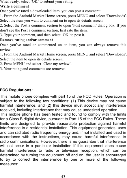  43When ready, select &lsquo;OK&rsquo; to submit your rating.   Write a comment   Once you&rsquo;ve rated a downloaded item, you can post a comment:   1. From the Android Market Home screen, press MENU and select &lsquo;Downloads&rsquo;. Select the item you want to comment on to open its details screen.   2. Select the Post a comment section to open &lsquo;Post comment&rsquo; dialog box. If you don&rsquo;t see the Post a comment section, first rate the item.   3. Type your comment, and then select &lsquo;OK&rsquo; to post it. Remove rating and/or comment   Once  you&rsquo;ve  rated  or  commented  on  an  item,  you  can  always  remove  this review: 1. From the Android Market Home screen, press MENU and select &lsquo;Downloads&rsquo;. Select the item to open its details screen. 2. Press MENU and select &lsquo;Clear my review&rsquo;. 3. Your rating and comments are removed   FCC Regulations: This mobile phone complies with part 15 of the FCC Rules. Operation is subject  to  the  following  two  conditions:  (1)  This  device  may  not  cause harmful  interference,  and  (2)  this  device  must  accept  any  interference received, including interference that may cause undesired operation. This mobile phone has been tested  and found to comply with the limits for a Class B digital device, pursuant to Part 15 of the FCC Rules. These limits  are  designed  to  provide  reasonable  protection  against  harmful interference in a residential installation. This equipment generates, uses and can radiated radio frequency energy and, if not installed and used in accordance  with  the  instructions,  may  cause  harmful  interference  to radio communications. However, there is no guarantee that interference will  not  occur  in  a  particular  installation  If  this  equipment  does  cause harmful  interference  to  radio  or  television  reception,  which  can  be determined by turning the equipment off and on, the user is encouraged to  try  to  correct  the  interference  by  one  or  more  of  the  following measures:  