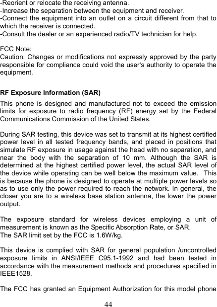   44-Reorient or relocate the receiving antenna. -Increase the separation between the equipment and receiver. -Connect the equipment into  an outlet  on  a  circuit  different from  that  to which the receiver is connected. -Consult the dealer or an experienced radio/TV technician for help.  FCC Note: Caution: Changes  or modifications not expressly approved  by the  party responsible for compliance could void the user&lsquo;s authority to operate the equipment. RF Exposure Information (SAR) This  phone  is  designed  and  manufactured  not  to  exceed  the  emission limits  for  exposure  to  radio  frequency  (RF)  energy  set  by  the  Federal Communications Commission of the United States.    During SAR testing, this device was set to transmit at its highest certified power  level  in  all  tested  frequency  bands,  and  placed  in  positions  that simulate RF exposure in usage against the head with no separation, and near  the  body  with  the  separation  of  10  mm.  Although  the  SAR  is determined at  the  highest certified power  level,  the actual SAR  level  of the device while operating can be well below the maximum value.   This is because the phone is designed to operate at multiple power levels so as to  use only the power required to reach the network. In  general, the closer  you are  to  a  wireless  base  station antenna,  the  lower  the  power output.  The  exposure  standard  for  wireless  devices  employing  a  unit  of measurement is known as the Specific Absorption Rate, or SAR.  The SAR limit set by the FCC is 1.6W/kg.   This  device  is  complied  with  SAR  for  general  population  /uncontrolled exposure  limits  in  ANSI/IEEE  C95.1-1992  and  had  been  tested  in accordance with the measurement methods and procedures specified in IEEE1528.  The FCC  has granted an Equipment Authorization for this model phone 