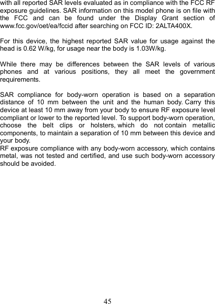   45with all reported SAR levels evaluated as in compliance with the FCC RF exposure guidelines. SAR information on this model phone is on file with the  FCC  and  can  be  found  under  the  Display  Grant  section  of www.fcc.gov/oet/ea/fccid after searching on FCC ID: 2ALTA400X.  For  this  device,  the  highest  reported  SAR  value  for  usage  against  the head is 0.62 W/kg, for usage near the body is 1.03W/kg.  While  there  may  be  differences  between  the  SAR  levels  of  various phones  and  at  various  positions,  they  all  meet  the  government requirements.  SAR  compliance  for  body-worn  operation  is  based  on  a  separation distance  of  10  mm  between  the  unit  and  the  human  body. Carry  this device at least 10 mm away from your body to ensure RF exposure level compliant or lower to the reported level. To support body-worn operation, choose  the  belt  clips  or  holsters, which  do  not contain  metallic components, to maintain a separation of 10 mm between this device and your body.   RF exposure compliance with any body-worn accessory, which contains metal, was not tested and  certified, and use  such body-worn accessory should be avoided.                