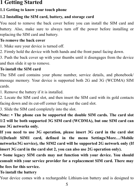   5 1 Getting Started 1.1 Getting to know your touch phone 1.2 Installing the SIM card, battery, and storage card You  need  to  remove  the  back  cover  before  you  can  install  the  SIM  card  and battery.  Also,  make  sure  to  always  turn  off  the  power  before  installing  or replacing the SIM card and battery. To remove the back cover   1. Make sure your device is turned off. 2. Firmly hold the device with both hands and the front panel facing down.   3. Push the back cover up with your thumbs until it disengages from the device and then slide it up to remove.   To install the SIM card   The  SIM  card  contains  your  phone  number,  service  details,  and  phonebook/ message  memory.  Your  device is  supported  both  2G  and  3G (WCDMA)  SIM cards.   1. Remove the battery if it is installed.   2. Locate the SIM card slot, and then insert the SIM card with its gold contacts facing down and its cut-off corner facing out the card slot.   3. Slide the SIM card completely into the slot. Note: &bull;  The  phone  can  be supported the  double  SIM  cards.  The  card  slot 1/2 will be both supported 3G SIM card (WCDMA), but one SIM card can use 3G networks only. If  you  need  to  use  3G  operation,  please  insert  3G  card  in  the  card  slot 1(Default  SIM1  card,  defined  in  the  menu  Settings/More&hellip;/Mobile networks/3G service), the SIM2 card will be supported 2G network only (If insert 3G card in the card slot 2, you can also use 2G operation only). &bull;  Some  legacy  SIM  cards  may  not  function  with  your  device.  You  should consult with your service provider for a replacement SIM card. There may be fees for this service.   To install the battery Your device comes with a  rechargeable Lithium-ion battery and  is  designed to 