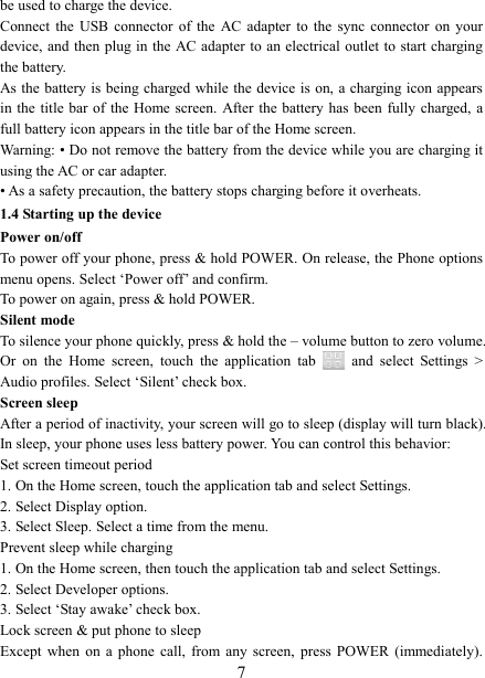   7 be used to charge the device.   Connect  the  USB  connector  of  the  AC  adapter  to  the  sync  connector  on  your device, and  then  plug in the AC adapter  to  an electrical outlet to start charging the battery.     As the battery is being charged while the device is  on, a charging icon  appears in the  title  bar of  the  Home  screen. After the battery  has been  fully charged, a full battery icon appears in the title bar of the Home screen.     Warning: &bull; Do not remove the battery from the device while you are charging it using the AC or car adapter.   &bull; As a safety precaution, the battery stops charging before it overheats. 1.4 Starting up the device Power on/off   To power off your phone, press &amp; hold POWER. On release, the Phone options menu opens. Select &lsquo;Power off&rsquo; and confirm.   To power on again, press &amp; hold POWER. Silent mode   To silence your phone quickly, press &amp; hold the &ndash; volume button to zero volume. Or  on  the  Home  screen,  touch  the  application  tab    and  select  Settings  > Audio profiles. Select &lsquo;Silent&rsquo; check box.   Screen sleep   After a period of inactivity, your screen will go to sleep (display will turn black). In sleep, your phone uses less battery power. You can control this behavior:   Set screen timeout period 1. On the Home screen, touch the application tab and select Settings.   2. Select Display option.   3. Select Sleep. Select a time from the menu.   Prevent sleep while charging 1. On the Home screen, then touch the application tab and select Settings.   2. Select Developer options.   3. Select &lsquo;Stay awake&rsquo; check box.   Lock screen &amp; put phone to sleep   Except  when  on  a  phone  call,  from  any  screen,  press  POWER  (immediately). 