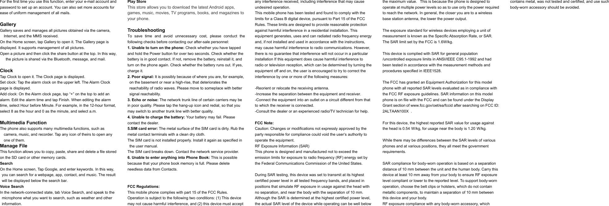 For the first time you use this function, enter your e-mail account andpassword to set up an account. You can also set more accounts forease of uniform management of all mails.GalleryGallery saves and manages all pictures obtained via the camera,Internet, and the MMS received.On the Home screen, tap Gallery to open it. The Gallery page isdisplayed. It supports management of all pictures.Open a picture and then click the share button at the top. In this way,the picture is shared via the Bluetooth, message, and mail.ClockTap Clock to open it. The Clock page is displayed.Set clock: Tap the alarm clock on the upper left. The Alarm Clockpage is displayed.Add clock: On the Alarm clock page, tap &ldquo;+&rdquo; on the top to add analarm. Edit the alarm time and tap Finish. When editing the alarmtime, select Hour before Minute. For example, in the 12-hour format,select 8 as the hour and 0 as the minute, and select a.m.Multimedia FunctionThe phone also supports many multimedia functions, such ascamera, music, and recorder. Tap any icon of theirs to open anyone of them.Manage FileThis function allows you to copy, paste, share and delete a file storedon the SD card or other memory cards.SearchOn the Home screen, Tap Google, and enter keywords. In this way,you can search for a webpage, app, contact, and music. The resultwill be displayed below the search bar.Voice SearchIn the network-connected state, tab Voice Search, and speak to themicrophone what you want to search, such as weather and otherinformation.Play StoreThis store allows you to download the latest Android apps,games, music, movies, TV programs, books, and magazines toyour phone.TroubleshootingTo save time and avoid unnecessary cost, please conduct thefollowing checks before contacting our after-sale personnel:1. Unable to turn on the phone: Check whether you have tappedand hold the Power button for over two seconds. Check whether thebattery is in good contact. If not, remove the battery, reinstall it, andturn on the phone again. Check whether the battery runs out. If yes,charge it.2. Poor signal: It is possibly because of where you are, for example,on the basement or near a high-rise, that deteriorates thereachability of radio waves. Please move to someplace with bettersignal reachability.3. Echo or noise: The network trunk line of certain carriers may bein poor quality. Please tap the hang-up icon and redial, so that youmay switch to another trunk line with better quality.4. Unable to charge the battery: Your battery may fail. Pleasecontact the dealer.5.SIM card error: The metal surface of the SIM card is dirty. Rub themetal contact terminals with a clean dry cloth.The SIM card is not installed properly. Install it again as specified inthe user manual.The SIM card breaks down. Contact the network service provider.6. Unable to enter anything into Phone Book: This is possiblebecause that your phone book memory is full. Please deleteneedless data from Contacts.FCC Regulations:This mobile phone complies with part 15 of the FCC Rules.Operation is subject to the following two conditions: (1) This devicemay not cause harmful interference, and (2) this device must acceptany interference received, including interference that may causeundesired operation.This mobile phone has been tested and found to comply with thelimits for a Class B digital device, pursuant to Part 15 of the FCCRules. These limits are designed to provide reasonable protectionagainst harmful interference in a residential installation. Thisequipment generates, uses and can radiated radio frequency energyand, if not installed and used in accordance with the instructions,may cause harmful interference to radio communications. However,there is no guarantee that interference will not occur in a particularinstallation If this equipment does cause harmful interference toradio or television reception, which can be determined by turning theequipment off and on, the user is encouraged to try to correct theinterference by one or more of the following measures:-Reorient or relocate the receiving antenna.-Increase the separation between the equipment and receiver.-Connect the equipment into an outlet on a circuit different from thatto which the receiver is connected.-Consult the dealer or an experienced radio/TV technician for help.FCC Note:Caution: Changes or modifications not expressly approved by theparty responsible for compliance could void the user&lsquo;s authority tooperate the equipment.RF Exposure Information (SAR)This phone is designed and manufactured not to exceed theemission limits for exposure to radio frequency (RF) energy set bythe Federal Communications Commission of the United States.During SAR testing, this device was set to transmit at its highestcertified power level in all tested frequency bands, and placed inpositions that simulate RF exposure in usage against the head withno separation, and near the body with the separation of 10 mm.Although the SAR is determined at the highest certified power level,the actual SAR level of the device while operating can be well belowthe maximum value. This is because the phone is designed tooperate at multiple power levels so as to use only the power requiredto reach the network. In general, the closer you are to a wirelessbase station antenna, the lower the power output.The exposure standard for wireless devices employing a unit ofmeasurement is known as the Specific Absorption Rate, or SAR.The SAR limit set by the FCC is 1.6W/kg.This device is complied with SAR for general population/uncontrolled exposure limits in ANSI/IEEE C95.1-1992 and hadbeen tested in accordance with the measurement methods andprocedures specified in IEEE1528.The FCC has granted an Equipment Authorization for this modelphone with all reported SAR levels evaluated as in compliance withthe FCC RF exposure guidelines. SAR information on this modelphone is on file with the FCC and can be found under the DisplayGrant section of www.fcc.gov/oet/ea/fccid after searching on FCC ID:2ALTAAN100X.For this device, the highest reported SAR value for usage againstthe head is0.54W/kg, for usage near the body is1.20W/kg.While there may be differences between the SAR levels of variousphones and at various positions, they all meet the governmentrequirements.SAR compliance for body-worn operation is based on a separationdistance of 10 mm between the unit and the human body. Carry thisdevice at least 10 mm away from your body to ensure RF exposurelevel compliant or lower to the reported level. To support body-wornoperation, choose the belt clips or holsters, which do not containmetallic components, to maintain a separation of 10 mm betweenthis device and your body.RF exposure compliance with any body-worn accessory, whichcontains metal, was not tested and certified, and use suchbody-worn accessory should be avoided.
